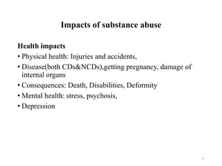 Impacts of substance abuse
Health impacts
• Physical health: Injuries and accidents,
• Disease(both CDs&NCDs),getting pregnancy, damage of
internal organs
• Consequences: Death, Disabilities, Deformity
• Mental health: stress, psychosis,
• Depression
25
 