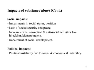Impacts of substance abuse (Cont.)
Social impacts:
• Impairments in social status, position
• Loss of social security and peace.
• Increase crime, corruption & anti-social activities like
hijacking, kidnapping etc.
• Impairment of social development.
Political impacts:
• Political instability due to social & economical instability.
29
 