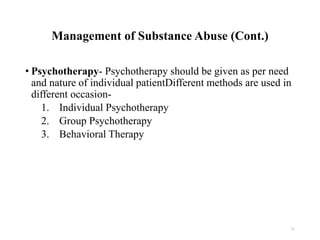 Management of Substance Abuse (Cont.)
• Psychotherapy- Psychotherapy should be given as per need
and nature of individual patientDifferent methods are used in
different occasion-
1. Individual Psychotherapy
2. Group Psychotherapy
3. Behavioral Therapy
31
 