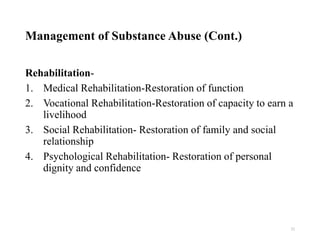 Management of Substance Abuse (Cont.)
Rehabilitation-
1. Medical Rehabilitation-Restoration of function
2. Vocational Rehabilitation-Restoration of capacity to earn a
livelihood
3. Social Rehabilitation- Restoration of family and social
relationship
4. Psychological Rehabilitation- Restoration of personal
dignity and confidence
32
 