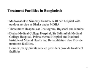 Treatment Facilities in Bangladesh
• Madokashokto Niramay Kendra- A 40 bed hospital with
outdoor service at Dhaka under MOHA
• Three more Hospitals at Chattogram, Rajshahi and Khulna
• Dhaka Medical College Hospital, Sir Salimullah Medical
College Hospital , Pabna Mental Hospital and National
Institute of Mental Health and Rehabilitation also Provide
treatment facilities.
• Besides ,many private service providers provide treatment
facilities
33
 