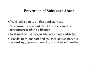 Prevention of Substance Abuse
• Avoid addiction to all these substances .
• Creat awareness about the side effects and the
consequences of the addiction .
• Treatment of the people who are already addicted .
• Provide moral support and counselling like individual
counselling , group counselling , court yeard meeting .
34
 