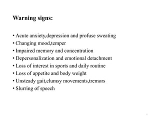 Warning signs:
• Acute anxiety,depression and profuse sweating
• Changing mood,temper
• Impaired memory and concentration
• Depersonalization and emotional detachment
• Loss of interest in sports and daily routine
• Loss of appetite and body weight
• Unsteady gait,clumsy movements,tremors
• Slurring of speech
5
 