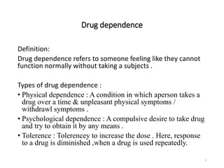 Drug dependence
Definition:
Drug dependence refers to someone feeling like they cannot
function normally without taking a subjects .
Types of drug dependence :
• Physical dependence : A condition in which aperson takes a
drug over a time & unpleasant physical symptoms /
withdrawl symptoms .
• Psychological dependence : A compulsive desire to take drug
and try to obtain it by any means .
• Tolerence : Tolerencey to increase the dose . Here, response
to a drug is diminished ,when a drug is used repeatedly.
9
 