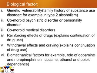 Biological factor:
i. Genetic vulnerability(family history of substance use
disorder: for example in type 2 alcoholism)
ii. Co-morbid psychiatric disorder or personality
disorder
iii. Co-morbid medical disorders
iv. Reinforcing effects of drugs (explains continuation of
drug use)
v. Withdrawal effects and craving(explains continuation
of drug use)
vi. Biomechanical factors for example, role of dopamine
and norepinephrine in cocaine, ethanol and opioid
dependence)
 