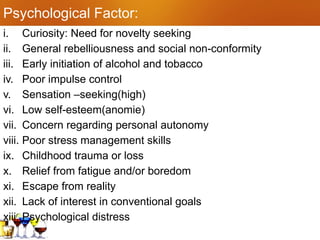 Psychological Factor:
i. Curiosity: Need for novelty seeking
ii. General rebelliousness and social non-conformity
iii. Early initiation of alcohol and tobacco
iv. Poor impulse control
v. Sensation –seeking(high)
vi. Low self-esteem(anomie)
vii. Concern regarding personal autonomy
viii. Poor stress management skills
ix. Childhood trauma or loss
x. Relief from fatigue and/or boredom
xi. Escape from reality
xii. Lack of interest in conventional goals
xiii. Psychological distress
 