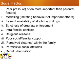 Social Factor:
i. Peer pressure( often more important than parental
factors)
ii. Modelling (imitating behaviour of important others)
iii. Ease of availability of alcohol and drugs
iv. Strictness of drug law enforcement
v. Intra familial conflicts
vi. Religious reasons
vii. Poor social/familial support
viii. ‘Perceived distance’ within the family
ix. Permissive social attitudes
x. Rapid urbanisation.
 