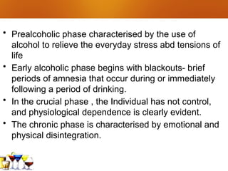 • Prealcoholic phase characterised by the use of
alcohol to relieve the everyday stress abd tensions of
life
• Early alcoholic phase begins with blackouts- brief
periods of amnesia that occur during or immediately
following a period of drinking.
• In the crucial phase , the Individual has not control,
and physiological dependence is clearly evident.
• The chronic phase is characterised by emotional and
physical disintegration.
 