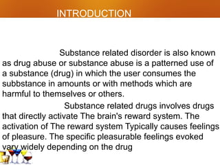 INTRODUCTION
Substance related disorder is also known
as drug abuse or substance abuse is a patterned use of
a substance (drug) in which the user consumes the
subbstance in amounts or with methods which are
harmful to themselves or others.
Substance related drugs involves drugs
that directly activate The brain's reward system. The
activation of The reward system Typically causes feelings
of pleasure. The specific pleasurable feelings evoked
vary widely depending on the drug
 