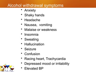 Alcohol withdrawal symptoms
• Anxiety
• Shaky hands
• Headache
• Nausea, vomiting
• Malaise or weakness
• Insomnia
• Sweating
• Hallucination
• Seizure
• Confusion
• Racing heart, Trachycardia
• Depressed mood or irritability
• Elevated BP
 