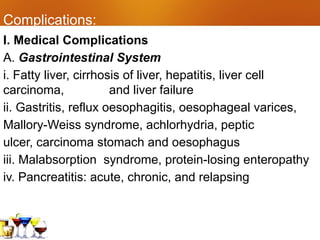 Complications:
I. Medical Complications
A. Gastrointestinal System
i. Fatty liver, cirrhosis of liver, hepatitis, liver cell
carcinoma, and liver failure
ii. Gastritis, reflux oesophagitis, oesophageal varices,
Mallory-Weiss syndrome, achlorhydria, peptic
ulcer, carcinoma stomach and oesophagus
iii. Malabsorption syndrome, protein-losing enteropathy
iv. Pancreatitis: acute, chronic, and relapsing
 