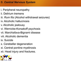 B. Central Nervous System
i. Peripheral neuropathy
ii. Delirium tremens
iii. Rum fits (Alcohol withdrawal seizures)
iv. Alcoholic hallucinosis
v. Alcoholic jealousy
vi. Wernicke-Korsakoff psychosis
vii. Marchiafava-Bignami disease
viii. Alcoholic dementia
ix. Suicide
x. Cerebellar degeneration
xi. Central pontine myelinosis
xii. Head injury and fractures.
 