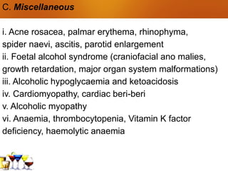 C. Miscellaneous
i. Acne rosacea, palmar erythema, rhinophyma,
spider naevi, ascitis, parotid enlargement
ii. Foetal alcohol syndrome (craniofacial ano malies,
growth retardation, major organ system malformations)
iii. Alcoholic hypoglycaemia and ketoacidosis
iv. Cardiomyopathy, cardiac beri-beri
v. Alcoholic myopathy
vi. Anaemia, thrombocytopenia, Vitamin K factor
deficiency, haemolytic anaemia
 