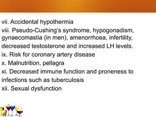 vii. Accidental hypothermia
viii. Pseudo-Cushing’s syndrome, hypogonadism,
gynaecomastia (in men), amenorrhoea, infertility,
decreased testosterone and increased LH levels.
ix. Risk for coronary artery disease
x. Malnutrition, pellagra
xi. Decreased immune function and proneness to
infections such as tuberculosis
xii. Sexual dysfunction
 