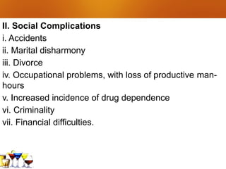 II. Social Complications
i. Accidents
ii. Marital disharmony
iii. Divorce
iv. Occupational problems, with loss of productive man-
hours
v. Increased incidence of drug dependence
vi. Criminality
vii. Financial difficulties.
 