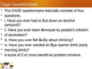 Cage Questionnaire:
• The CAGE questionnaire basically consists of four
• questions:
• i. Have you ever had to Cut down on alcohol
(amount)?
• ii. Have you ever been Annoyed by people’s criticism
• of alcoholism?
• iii. Have you ever felt Guilty about drinking?
• iv. Have you ever needed an Eye opener drink (early
• morning drink)?
• A score of 2 or more identifi es problem drinkers.
 