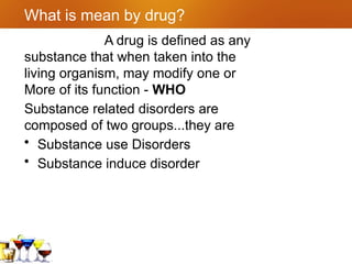 What is mean by drug?
A drug is defined as any
substance that when taken into the
living organism, may modify one or
More of its function - WHO
Substance related disorders are
composed of two groups...they are
• Substance use Disorders
• Substance induce disorder
 
