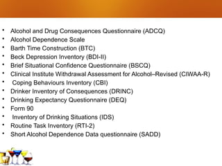 • Alcohol and Drug Consequences Questionnaire (ADCQ)
• Alcohol Dependence Scale
• Barth Time Construction (BTC)
• Beck Depression Inventory (BDI-II)
• Brief Situational Confidence Questionnaire (BSCQ)
• Clinical Institute Withdrawal Assessment for Alcohol–Revised (CIWAA-R)
• Coping Behaviours Inventory (CBI)
• Drinker Inventory of Consequences (DRINC)
• Drinking Expectancy Questionnaire (DEQ)
• Form 90
• Inventory of Drinking Situations (IDS)
• Routine Task Inventory (RTI-2)
• Short Alcohol Dependence Data questionnaire (SADD)
 