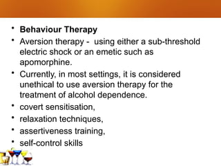 • Behaviour Therapy
• Aversion therapy - using either a sub-threshold
electric shock or an emetic such as
apomorphine.
• Currently, in most settings, it is considered
unethical to use aversion therapy for the
treatment of alcohol dependence.
• covert sensitisation,
• relaxation techniques,
• assertiveness training,
• self-control skills
 