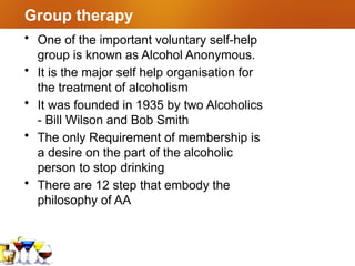 Group therapy
• One of the important voluntary self-help
group is known as Alcohol Anonymous.
• It is the major self help organisation for
the treatment of alcoholism
• It was founded in 1935 by two Alcoholics
- Bill Wilson and Bob Smith
• The only Requirement of membership is
a desire on the part of the alcoholic
person to stop drinking
• There are 12 step that embody the
philosophy of AA
 
