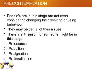 PRECONTEMPLATION
• People's are in this stage are not even
considering changing their drinking or using
behaviour
• They may be denial of their issues
• There are 4 reason for someone might be in
this stage
1. Reluctance
2. Rebellion
3. Resignation
4. Rationalisation
 