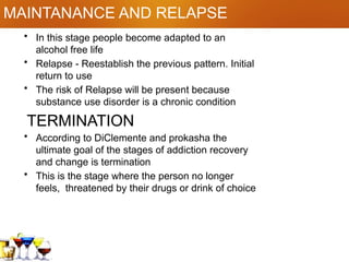 MAINTANANCE AND RELAPSE
• In this stage people become adapted to an
alcohol free life
• Relapse - Reestablish the previous pattern. Initial
return to use
• The risk of Relapse will be present because
substance use disorder is a chronic condition
TERMINATION
• According to DiClemente and prokasha the
ultimate goal of the stages of addiction recovery
and change is termination
• This is the stage where the person no longer
feels, threatened by their drugs or drink of choice
 
