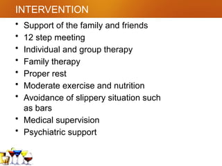 INTERVENTION
• Support of the family and friends
• 12 step meeting
• Individual and group therapy
• Family therapy
• Proper rest
• Moderate exercise and nutrition
• Avoidance of slippery situation such
as bars
• Medical supervision
• Psychiatric support
 
