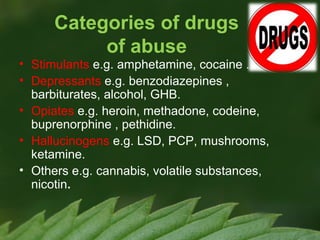 Categories of drugs
of abuse

• Stimulants e.g. amphetamine, cocaine .
• Depressants e.g. benzodiazepines ,
barbiturates, alcohol, GHB.
• Opiates e.g. heroin, methadone, codeine,
buprenorphine , pethidine.
• Hallucinogens e.g. LSD, PCP, mushrooms,
ketamine.
• Others e.g. cannabis, volatile substances,
nicotin.

 