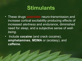 Stimulants
• These drugs potentiate neuro-transmission and
increase cortical excitability producing effects of
increased alertness and endurance, diminished
need for sleep, and a subjective sense of wellbeing.
• Include cocaine (and crack cocaine),
amphetamines, MDMA or (ecstasy), and
caffeine.

 