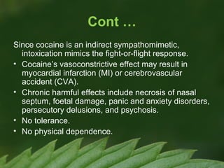Cont …
Since cocaine is an indirect sympathomimetic,
intoxication mimics the fight-or-flight response.
• Cocaine’s vasoconstrictive effect may result in
myocardial infarction (MI) or cerebrovascular
accident (CVA).
• Chronic harmful effects include necrosis of nasal
septum, foetal damage, panic and anxiety disorders,
persecutory delusions, and psychosis.
• No tolerance.
• No physical dependence.

 