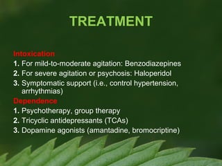 TREATMENT
Intoxication
1. For mild-to-moderate agitation: Benzodiazepines
2. For severe agitation or psychosis: Haloperidol
3. Symptomatic support (i.e., control hypertension,
arrhythmias)
Dependence
1. Psychotherapy, group therapy
2. Tricyclic antidepressants (TCAs)
3. Dopamine agonists (amantadine, bromocriptine)

 