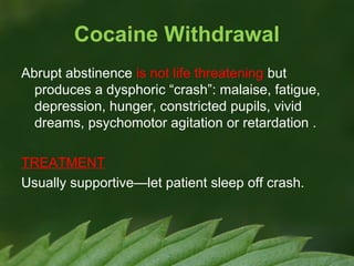 Cocaine Withdrawal
Abrupt abstinence is not life threatening but
produces a dysphoric “crash”: malaise, fatigue,
depression, hunger, constricted pupils, vivid
dreams, psychomotor agitation or retardation .
TREATMENT
Usually supportive—let patient sleep off crash.

 