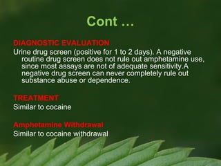 Cont …
DIAGNOSTIC EVALUATION
Urine drug screen (positive for 1 to 2 days). A negative
routine drug screen does not rule out amphetamine use,
since most assays are not of adequate sensitivity.A
negative drug screen can never completely rule out
substance abuse or dependence.
TREATMENT
Similar to cocaine
Amphetamine Withdrawal
Similar to cocaine withdrawal

 