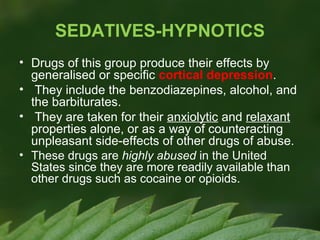 SEDATIVES-HYPNOTICS
• Drugs of this group produce their effects by
generalised or specific cortical depression.
• They include the benzodiazepines, alcohol, and
the barbiturates.
• They are taken for their anxiolytic and relaxant
properties alone, or as a way of counteracting
unpleasant side-effects of other drugs of abuse.
• These drugs are highly abused in the United
States since they are more readily available than
other drugs such as cocaine or opioids.

 