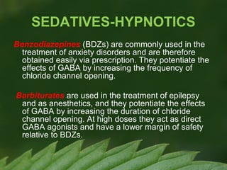 SEDATIVES-HYPNOTICS
Benzodiazepines (BDZs) are commonly used in the
treatment of anxiety disorders and are therefore
obtained easily via prescription. They potentiate the
effects of GABA by increasing the frequency of
chloride channel opening.
Barbiturates are used in the treatment of epilepsy
and as anesthetics, and they potentiate the effects
of GABA by increasing the duration of chloride
channel opening. At high doses they act as direct
GABA agonists and have a lower margin of safety
relative to BDZs.

 