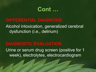 Cont …
DIFFERENTIAL DIAGNOSIS
Alcohol intoxication, generalized cerebral
dysfunction (i.e., delirium)
DIAGNOSTIC EVALUATION
Urine or serum drug screen (positive for 1
week), electrolytes, electrocardiogram

 