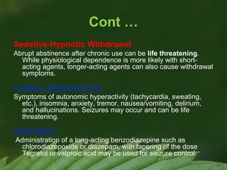 Cont …
Sedative-Hypnotic Withdrawal
Abrupt abstinence after chronic use can be life threatening.
While physiological dependence is more likely with shortacting agents, longer-acting agents can also cause withdrawal
symptoms.
CLINICAL PRESENTATION
Symptoms of autonomic hyperactivity (tachycardia, sweating,
etc.), insomnia, anxiety, tremor, nausea/vomiting, delirium,
and hallucinations. Seizures may occur and can be life
threatening.
TREATMENT
Administration of a long-acting benzodiazepine such as
chlorodiazepoxide or diazepam, with tapering of the dose
Tegretol or valproic acid may be used for seizure control.

 