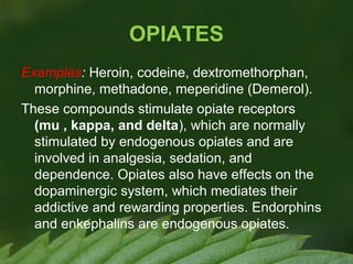 OPIATES
Examples: Heroin, codeine, dextromethorphan,
morphine, methadone, meperidine (Demerol).
These compounds stimulate opiate receptors
(mu , kappa, and delta), which are normally
stimulated by endogenous opiates and are
involved in analgesia, sedation, and
dependence. Opiates also have effects on the
dopaminergic system, which mediates their
addictive and rewarding properties. Endorphins
and enkephalins are endogenous opiates.

 