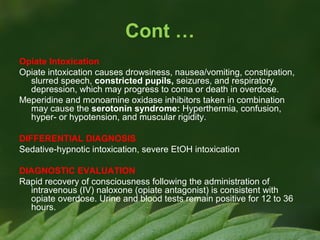 Cont …
Opiate Intoxication
Opiate intoxication causes drowsiness, nausea/vomiting, constipation,
slurred speech, constricted pupils, seizures, and respiratory
depression, which may progress to coma or death in overdose.
Meperidine and monoamine oxidase inhibitors taken in combination
may cause the serotonin syndrome: Hyperthermia, confusion,
hyper- or hypotension, and muscular rigidity.
DIFFERENTIAL DIAGNOSIS
Sedative-hypnotic intoxication, severe EtOH intoxication
DIAGNOSTIC EVALUATION
Rapid recovery of consciousness following the administration of
intravenous (IV) naloxone (opiate antagonist) is consistent with
opiate overdose. Urine and blood tests remain positive for 12 to 36
hours.

 
