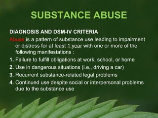 SUBSTANCE ABUSE
DIAGNOSIS AND DSM-IV CRITERIA
Abuse is a pattern of substance use leading to impairment
or distress for at least 1 year with one or more of the
following manifestations :
1. Failure to fulfill obligations at work, school, or home
2. Use in dangerous situations (i.e., driving a car)
3. Recurrent substance-related legal problems
4. Continued use despite social or interpersonal problems
due to the substance use

 