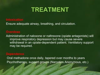 TREATMENT
Intoxication
Ensure adequate airway, breathing, and circulation.
Overdose
Administration of naloxone or naltrexone (opiate antagonists) will
improve respiratory depression but may cause severe
withdrawal in an opiate-dependent patient. Ventilatory support
may be required.
Dependence
Oral methadone once daily, tapered over months to years
Psychotherapy, support groups (Narcotics Anonymous, etc.)

 