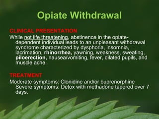 Opiate Withdrawal
CLINICAL PRESENTATION
While not life threatening, abstinence in the opiatedependent individual leads to an unpleasant withdrawal
syndrome characterized by dysphoria, insomnia,
lacrimation, rhinorrhea, yawning, weakness, sweating,
piloerection, nausea/vomiting, fever, dilated pupils, and
muscle ache.
TREATMENT
Moderate symptoms: Clonidine and/or buprenorphine
Severe symptoms: Detox with methadone tapered over 7
days.

 