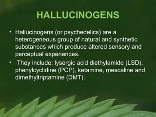 HALLUCINOGENS
• Hallucinogens (or psychedelics) are a
heterogeneous group of natural and synthetic
substances which produce altered sensory and
perceptual experiences.
• They include: lysergic acid diethylamide (LSD),
phenylcyclidine (PCP), ketamine, mescaline and
dimethyltriptamine (DMT).

 