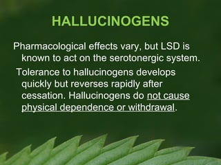 HALLUCINOGENS
Pharmacological effects vary, but LSD is
known to act on the serotonergic system.
Tolerance to hallucinogens develops
quickly but reverses rapidly after
cessation. Hallucinogens do not cause
physical dependence or withdrawal.

 