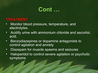 Cont …
TREATMENT
• Monitor blood pressure, temperature, and
electrolytes.
• Acidify urine with ammonium chloride and ascorbic
acid.
• Benzodiazepines or dopamine antagonists to
control agitation and anxiety
• Diazepam for muscle spasms and seizures
• Haloperidol to control severe agitation or psychotic
symptoms

 