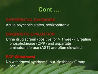 Cont …
DIFFERENTIAL DIAGNOSIS
Acute psychotic states, schizophrenia
DIAGNOSTIC EVALUATION
Urine drug screen (positive for > 1 week). Creatine
phosphokinase (CPK) and aspartate
aminotransferase (AST) are often elevated.
PCP Withdrawal
No withdrawal syndrome, but “flashbacks” may
occur

 