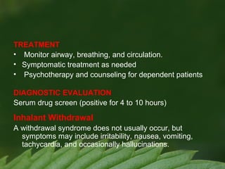 TREATMENT
• Monitor airway, breathing, and circulation.
• Symptomatic treatment as needed
• Psychotherapy and counseling for dependent patients
DIAGNOSTIC EVALUATION
Serum drug screen (positive for 4 to 10 hours)

Inhalant Withdrawal
A withdrawal syndrome does not usually occur, but
symptoms may include irritability, nausea, vomiting,
tachycardia, and occasionally hallucinations.

 