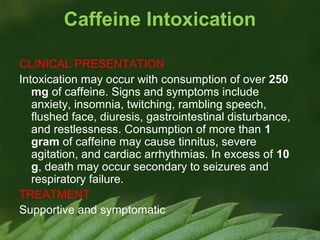Caffeine Intoxication
CLINICAL PRESENTATION
Intoxication may occur with consumption of over 250
mg of caffeine. Signs and symptoms include
anxiety, insomnia, twitching, rambling speech,
flushed face, diuresis, gastrointestinal disturbance,
and restlessness. Consumption of more than 1
gram of caffeine may cause tinnitus, severe
agitation, and cardiac arrhythmias. In excess of 10
g, death may occur secondary to seizures and
respiratory failure.
TREATMENT
Supportive and symptomatic

 