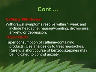 Cont …
Caffeine Withdrawal
Withdrawal symptoms resolve within 1 week and
include headache, nausea/vomiting, drowsiness,
anxiety, or depression.
TREATMENT
Taper consumption of caffeine-containing
products. Use analgesics to treat headaches.
Rarely, a short course of benzodiazepines may
be indicated to control anxiety.

 