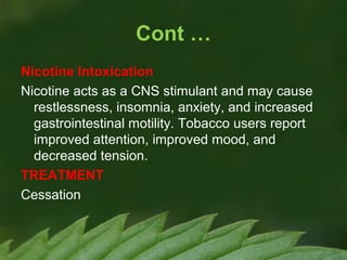 Cont …
Nicotine Intoxication
Nicotine acts as a CNS stimulant and may cause
restlessness, insomnia, anxiety, and increased
gastrointestinal motility. Tobacco users report
improved attention, improved mood, and
decreased tension.
TREATMENT
Cessation

 